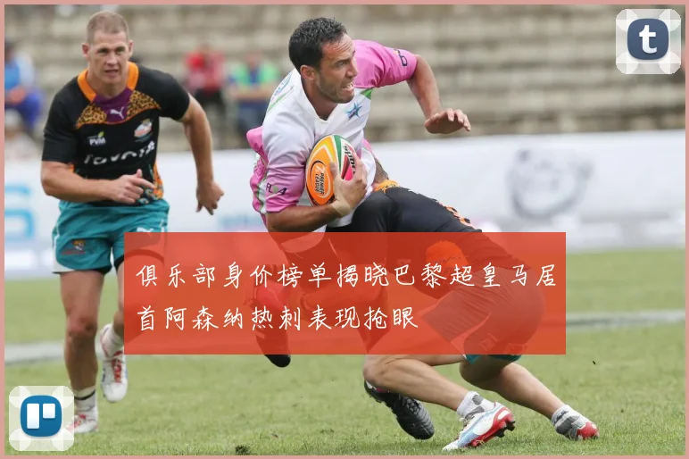 俱乐部身价榜单揭晓巴黎超皇马居首阿森纳热刺表现抢眼