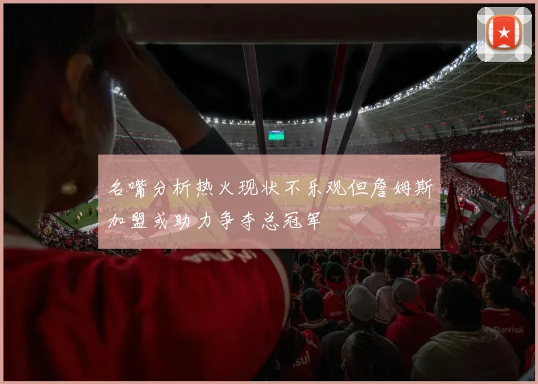 名嘴分析热火现状不乐观但詹姆斯加盟或助力争夺总冠军