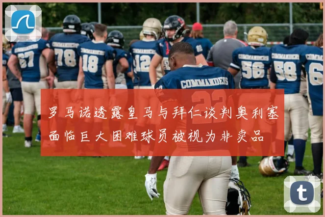 罗马诺透露皇马与拜仁谈判奥利塞面临巨大困难球员被视为非卖品