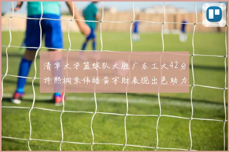 清华大学篮球队大胜广东工大42分许熙桐朱伟皓黄宇财表现出色助力胜利