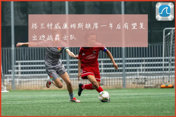 格兰特威廉姆斯缺席一年后有望复出迎战爵士队