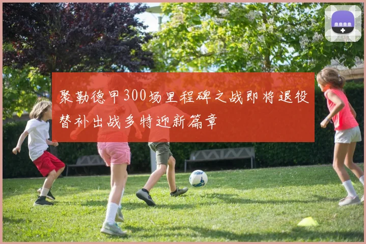 聚勒德甲300场里程碑之战即将退役替补出战多特迎新篇章