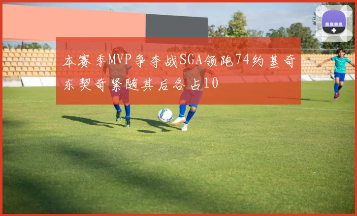 本赛季MVP争夺战SGA领跑74约基奇东契奇紧随其后各占10