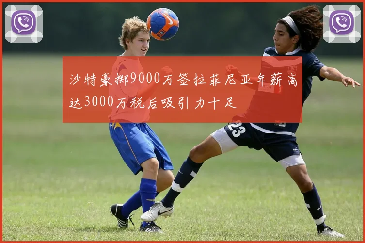 沙特豪掷9000万签拉菲尼亚年薪高达3000万税后吸引力十足