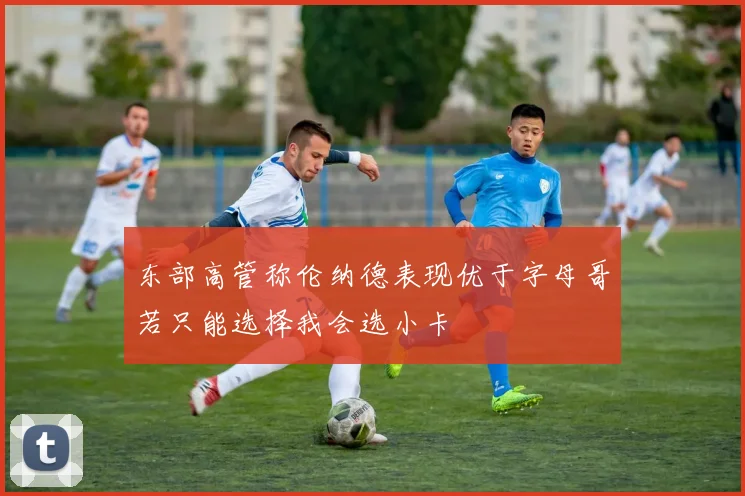 东部高管称伦纳德表现优于字母哥若只能选择我会选小卡