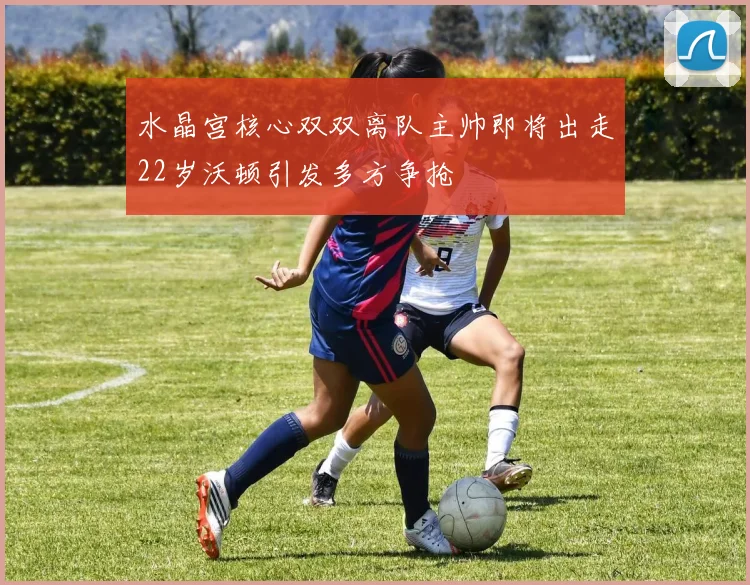 水晶宫核心双双离队主帅即将出走22岁沃顿引发多方争抢