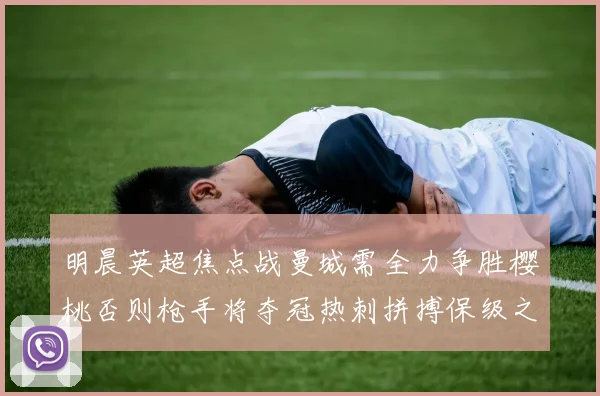 明晨英超焦点战曼城需全力争胜樱桃否则枪手将夺冠热刺拼搏保级之路