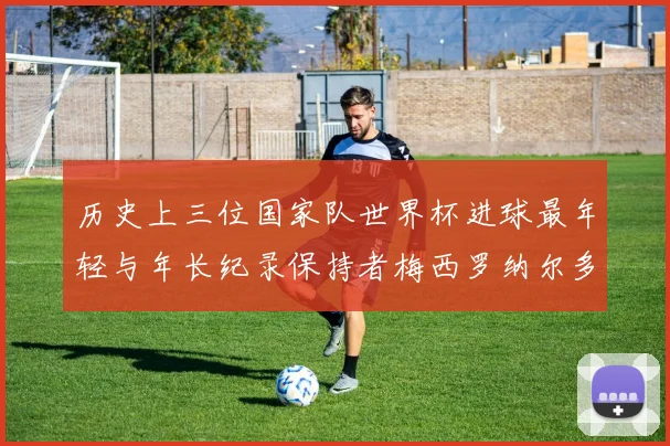 历史上三位国家队世界杯进球最年轻与年长纪录保持者梅西罗纳尔多劳德鲁普