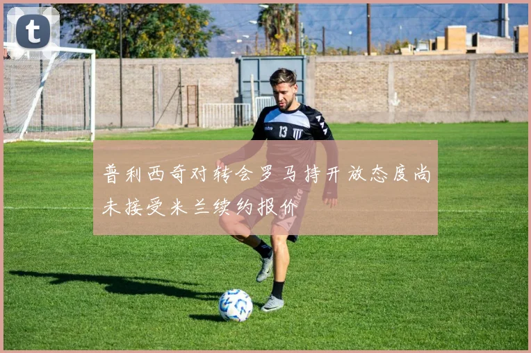 普利西奇对转会罗马持开放态度尚未接受米兰续约报价