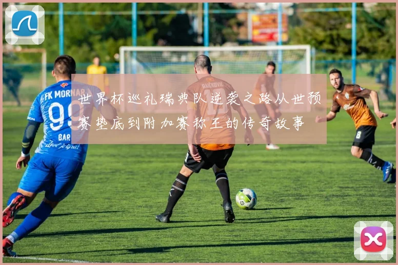 世界杯巡礼瑞典队逆袭之路从世预赛垫底到附加赛称王的传奇故事