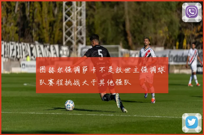 图赫尔强调萨卡不是救世主强调球队赛程挑战大于其他强队