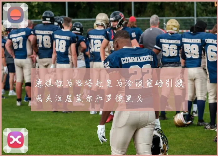 意媒称马洛塔赴皇马洽谈重磅引援或关注居莱尔和罗德里戈