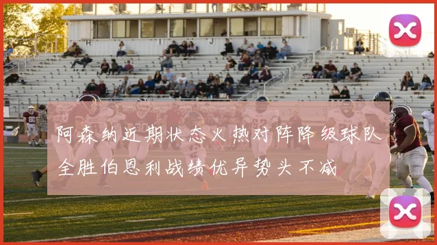 阿森纳近期状态火热对阵降级球队全胜伯恩利战绩优异势头不减