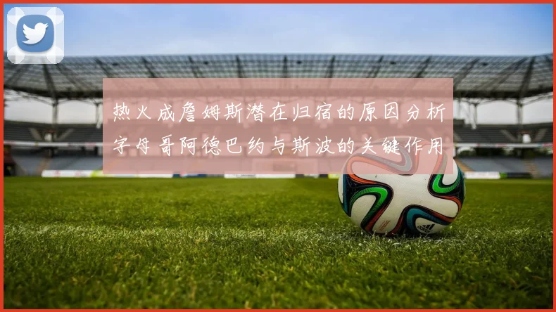 热火成詹姆斯潜在归宿的原因分析字母哥阿德巴约与斯波的关键作用