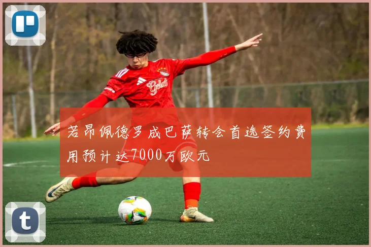 若昂佩德罗成巴萨转会首选签约费用预计达7000万欧元