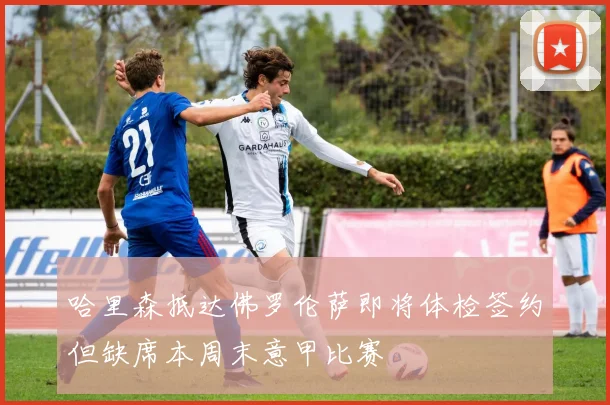 哈里森抵达佛罗伦萨即将体检签约但缺席本周末意甲比赛