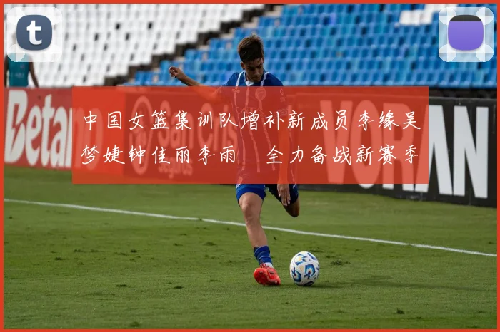 中国女篮集训队增补新成员李缘吴梦婕钟佳丽李雨汧全力备战新赛季