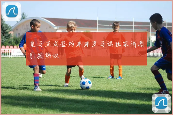皇马正式签约库库罗马诺独家消息引发热议